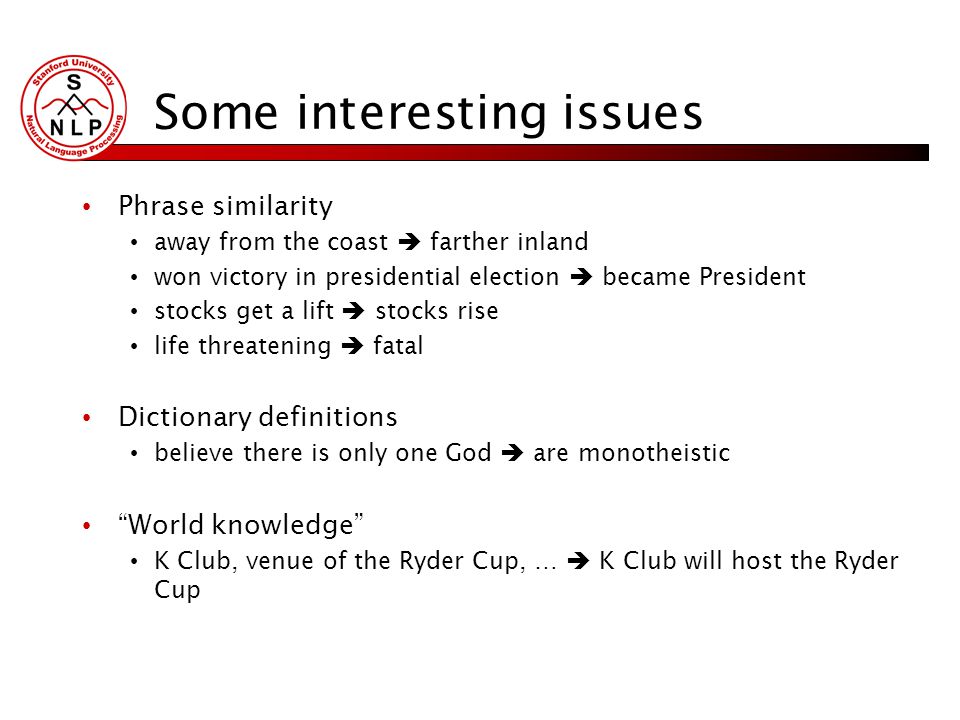 Some interesting issues Phrase similarity away from the coast  farther inland won victory in presidential election  became President stocks get a lift  stocks rise life threatening  fatal Dictionary definitions believe there is only one God  are monotheistic World knowledge K Club, venue of the Ryder Cup, …  K Club will host the Ryder Cup