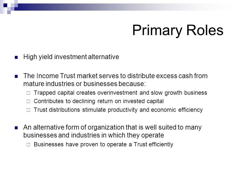 Primary Roles High yield investment alternative The Income Trust market serves to distribute excess cash from mature industries or businesses because:  Trapped capital creates overinvestment and slow growth business  Contributes to declining return on invested capital  Trust distributions stimulate productivity and economic efficiency An alternative form of organization that is well suited to many businesses and industries in which they operate  Businesses have proven to operate a Trust efficiently