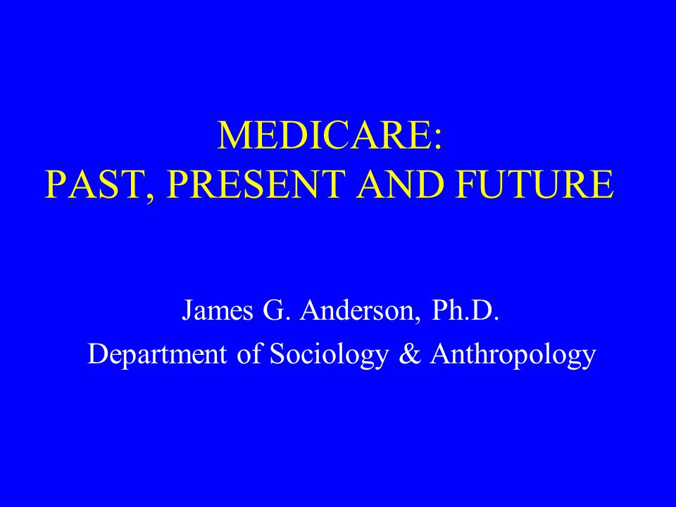 MEDICARE: PAST, PRESENT AND FUTURE James G. Anderson, Ph.D. Department of Sociology & Anthropology