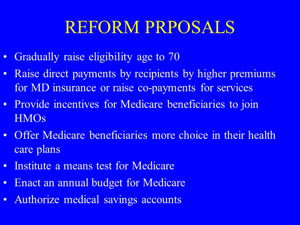 REFORM PRPOSALS Gradually raise eligibility age to 70 Raise direct payments by recipients by higher premiums for MD insurance or raise co-payments for services Provide incentives for Medicare beneficiaries to join HMOs Offer Medicare beneficiaries more choice in their health care plans Institute a means test for Medicare Enact an annual budget for Medicare Authorize medical savings accounts