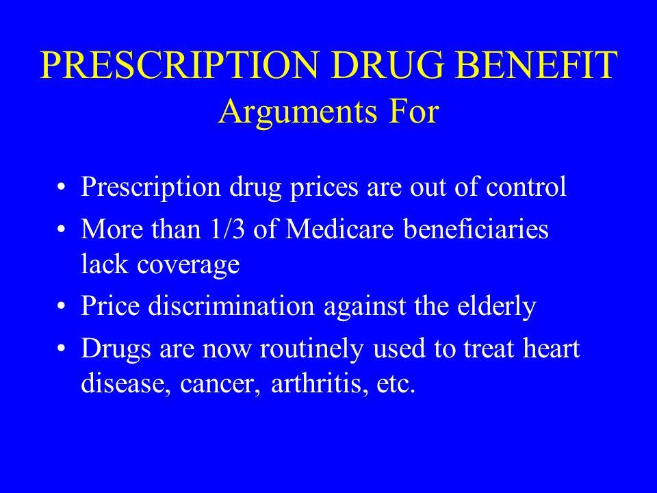 PRESCRIPTION DRUG BENEFIT Arguments For Prescription drug prices are out of control More than 1/3 of Medicare beneficiaries lack coverage Price discrimination against the elderly Drugs are now routinely used to treat heart disease, cancer, arthritis, etc.