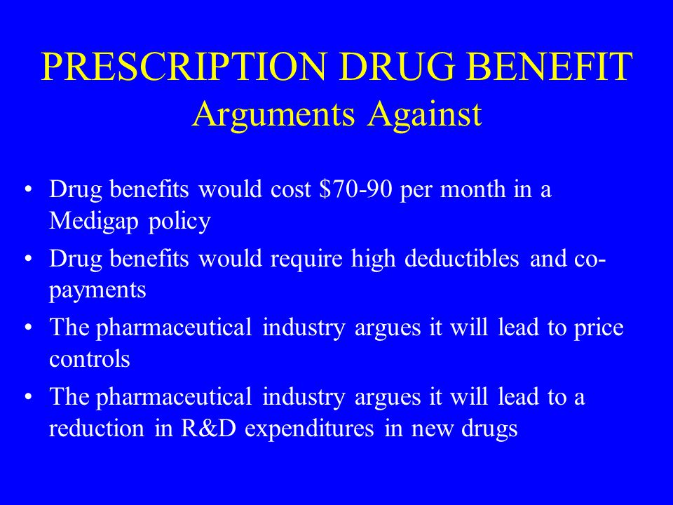 PRESCRIPTION DRUG BENEFIT Arguments Against Drug benefits would cost $70-90 per month in a Medigap policy Drug benefits would require high deductibles and co- payments The pharmaceutical industry argues it will lead to price controls The pharmaceutical industry argues it will lead to a reduction in R&D expenditures in new drugs
