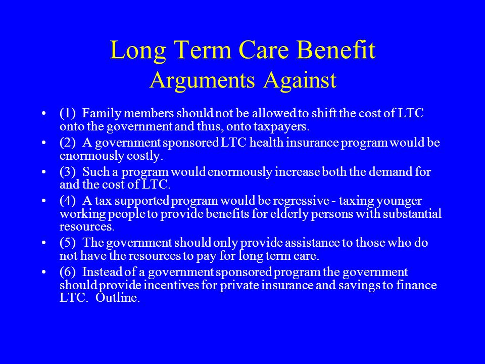 Long Term Care Benefit Arguments Against (1) Family members should not be allowed to shift the cost of LTC onto the government and thus, onto taxpayers.