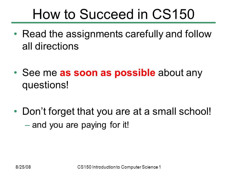 8/25/08CS150 Introduction to Computer Science 1 How to Succeed in CS150 Read the assignments carefully and follow all directions See me as soon as possible about any questions.
