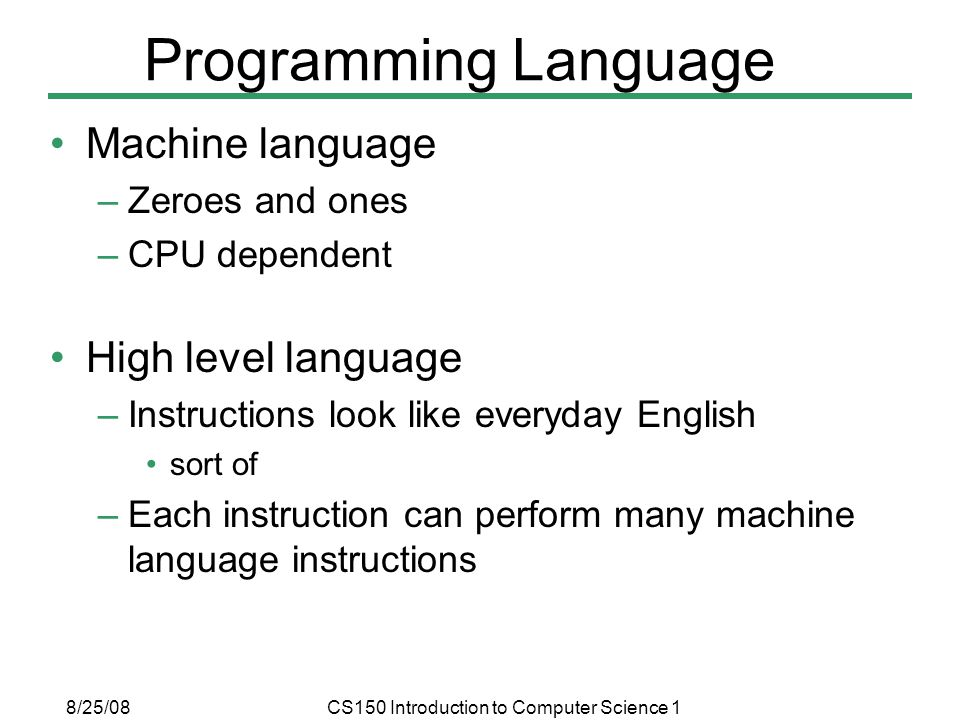8/25/08CS150 Introduction to Computer Science 1 Programming Language Machine language –Zeroes and ones –CPU dependent High level language –Instructions look like everyday English sort of –Each instruction can perform many machine language instructions