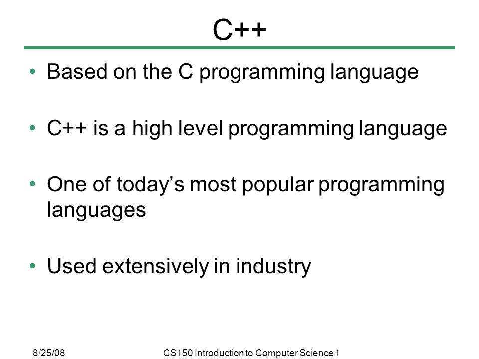 8/25/08CS150 Introduction to Computer Science 1 C++ Based on the C programming language C++ is a high level programming language One of today’s most popular programming languages Used extensively in industry