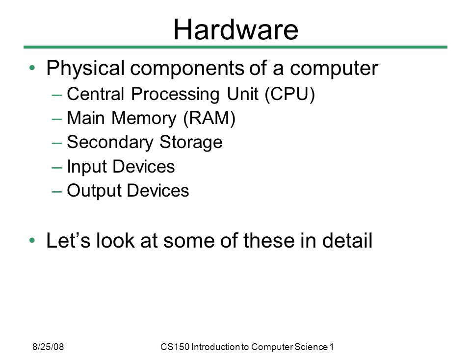 8/25/08CS150 Introduction to Computer Science 1 Hardware Physical components of a computer –Central Processing Unit (CPU) –Main Memory (RAM) –Secondary Storage –Input Devices –Output Devices Let’s look at some of these in detail
