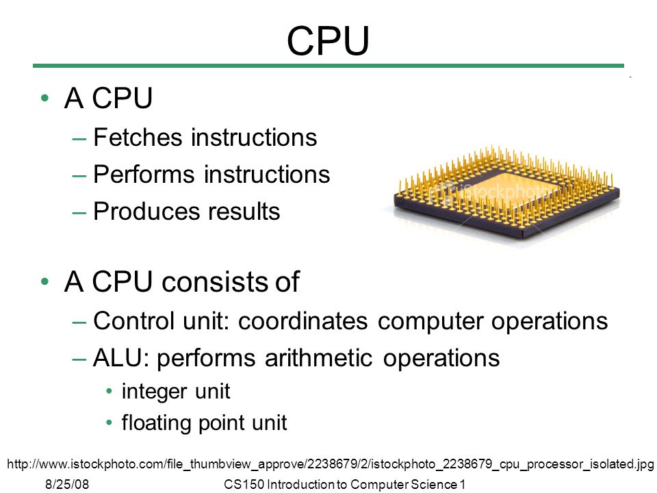 8/25/08CS150 Introduction to Computer Science 1 CPU A CPU –Fetches instructions –Performs instructions –Produces results A CPU consists of –Control unit: coordinates computer operations –ALU: performs arithmetic operations integer unit floating point unit