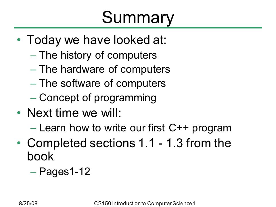 8/25/08CS150 Introduction to Computer Science 1 Summary Today we have looked at: –The history of computers –The hardware of computers –The software of computers –Concept of programming Next time we will: –Learn how to write our first C++ program Completed sections from the book –Pages1-12