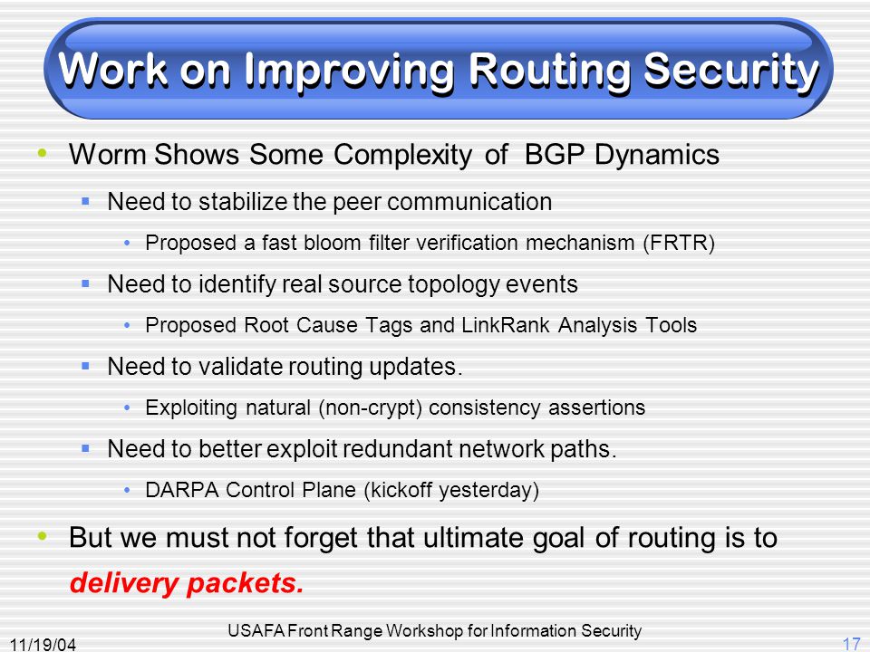 11/19/04 USAFA Front Range Workshop for Information Security 17 Work on Improving Routing Security Worm Shows Some Complexity of BGP Dynamics  Need to stabilize the peer communication Proposed a fast bloom filter verification mechanism (FRTR)  Need to identify real source topology events Proposed Root Cause Tags and LinkRank Analysis Tools  Need to validate routing updates.