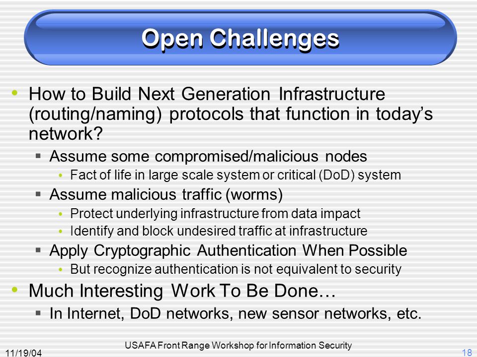 11/19/04 USAFA Front Range Workshop for Information Security 18 Open Challenges How to Build Next Generation Infrastructure (routing/naming) protocols that function in today’s network.