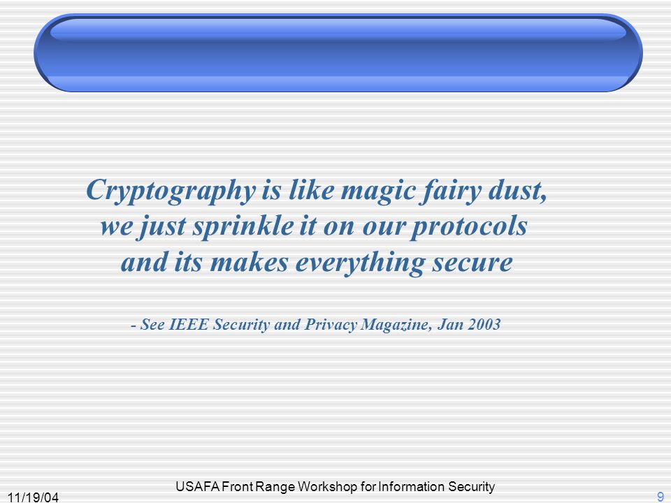 11/19/04 USAFA Front Range Workshop for Information Security 9 Cryptography is like magic fairy dust, we just sprinkle it on our protocols and its makes everything secure - See IEEE Security and Privacy Magazine, Jan 2003