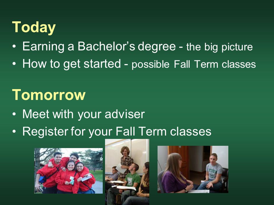 Today Earning a Bachelor’s degree - the big picture How to get started - possible Fall Term classes Tomorrow Meet with your adviser Register for your Fall Term classes