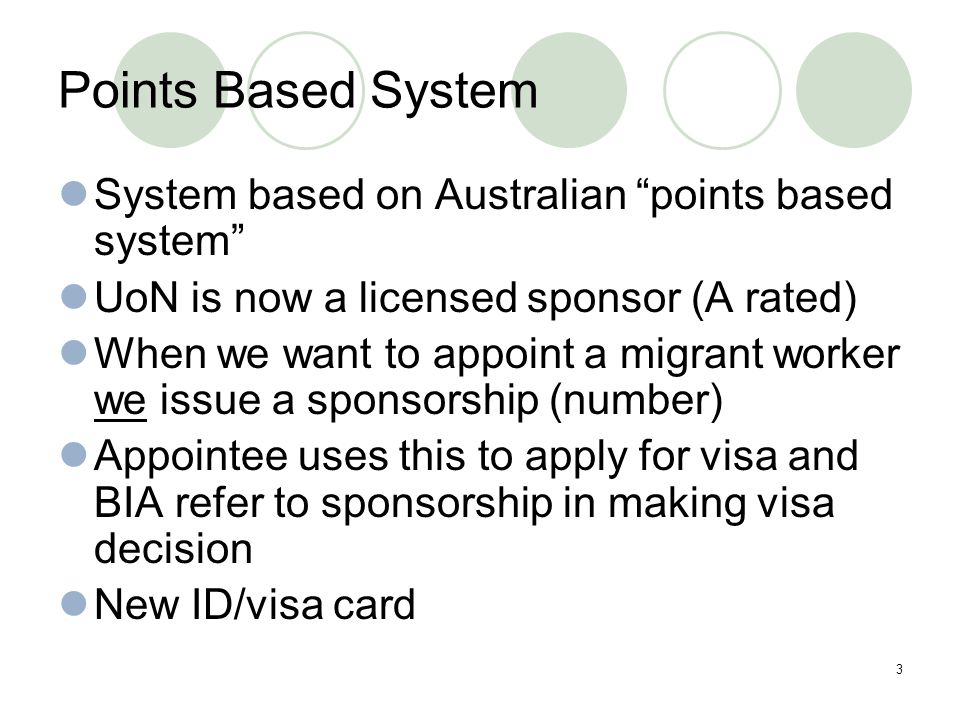 3 Points Based System System based on Australian points based system UoN is now a licensed sponsor (A rated) When we want to appoint a migrant worker we issue a sponsorship (number) Appointee uses this to apply for visa and BIA refer to sponsorship in making visa decision New ID/visa card