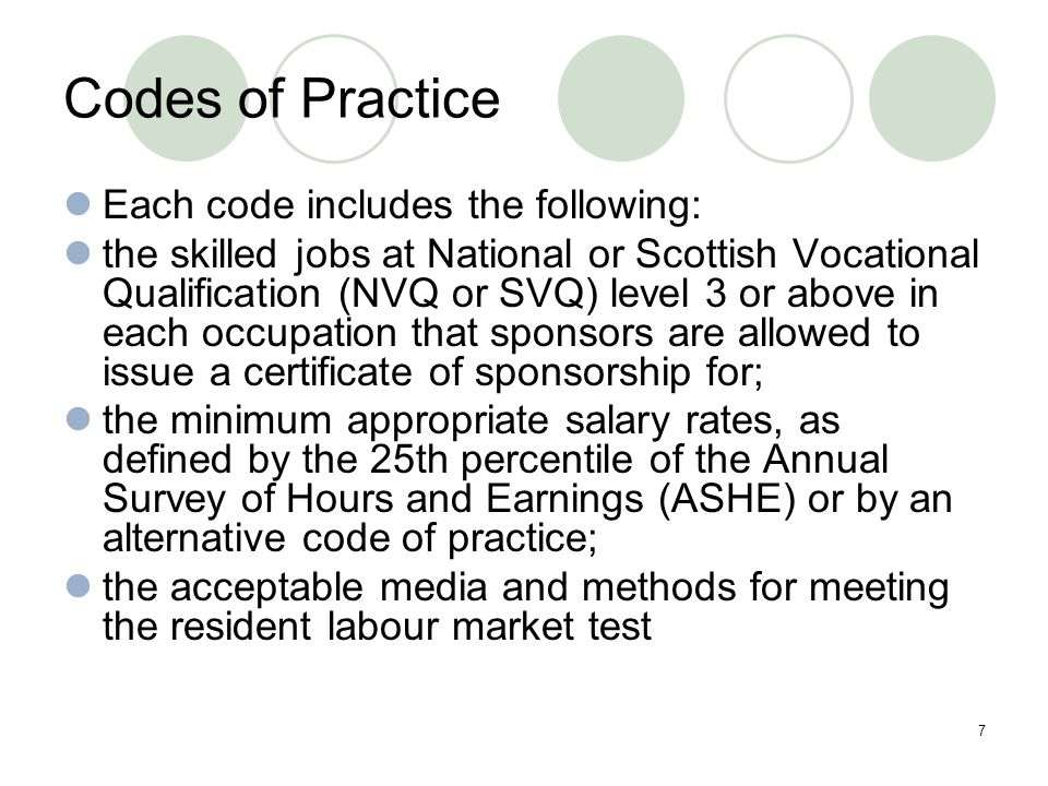 7 Codes of Practice Each code includes the following: the skilled jobs at National or Scottish Vocational Qualification (NVQ or SVQ) level 3 or above in each occupation that sponsors are allowed to issue a certificate of sponsorship for; the minimum appropriate salary rates, as defined by the 25th percentile of the Annual Survey of Hours and Earnings (ASHE) or by an alternative code of practice; the acceptable media and methods for meeting the resident labour market test