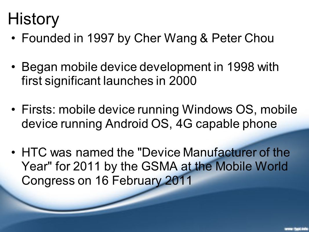 History Founded in 1997 by Cher Wang & Peter Chou Began mobile device development in 1998 with first significant launches in 2000 Firsts: mobile device running Windows OS, mobile device running Android OS, 4G capable phone HTC was named the Device Manufacturer of the Year for 2011 by the GSMA at the Mobile World Congress on 16 February 2011