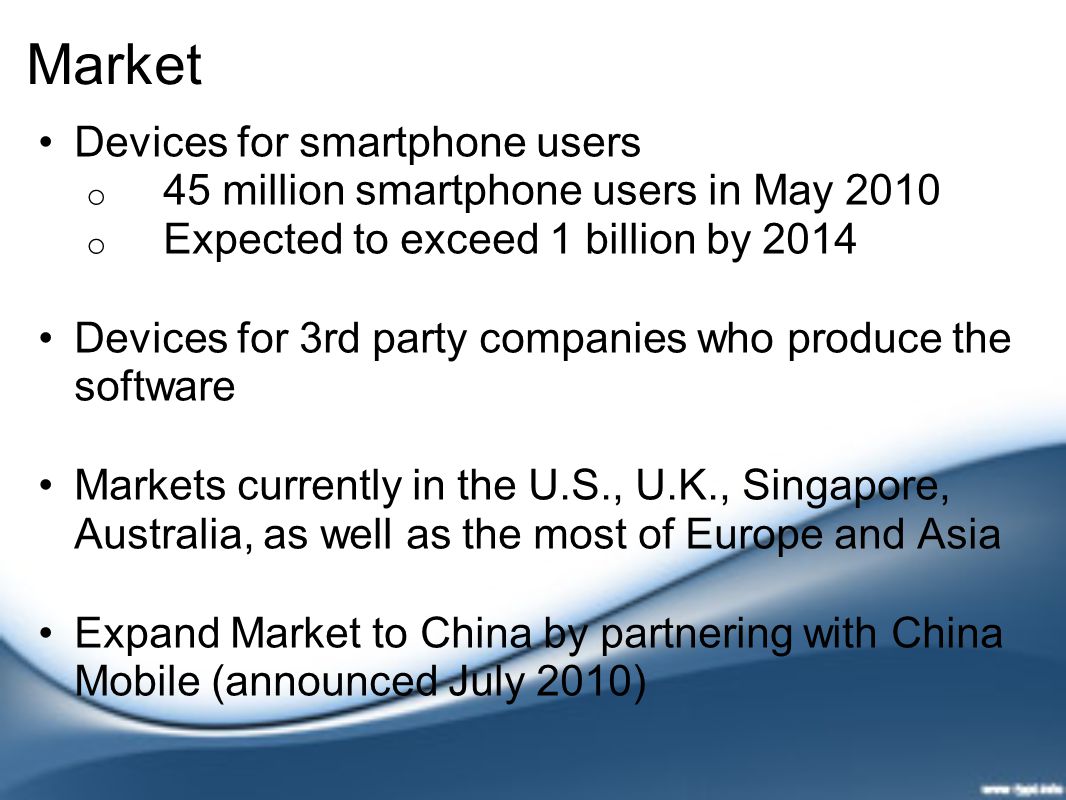Market Devices for smartphone users o 45 million smartphone users in May 2010 o Expected to exceed 1 billion by 2014 Devices for 3rd party companies who produce the software Markets currently in the U.S., U.K., Singapore, Australia, as well as the most of Europe and Asia Expand Market to China by partnering with China Mobile (announced July 2010)