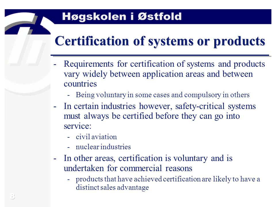 8 Certification of systems or products -Requirements for certification of systems and products vary widely between application areas and between countries -Being voluntary in some cases and compulsory in others -In certain industries however, safety-critical systems must always be certified before they can go into service: -civil aviation -nuclear industries -In other areas, certification is voluntary and is undertaken for commercial reasons -products that have achieved certification are likely to have a distinct sales advantage