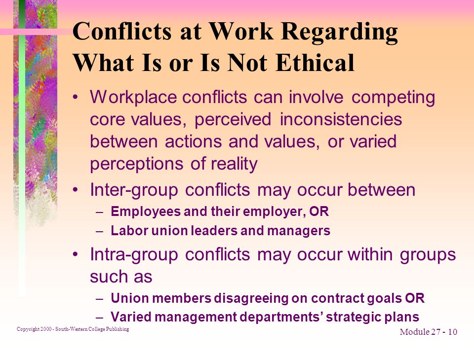 Copyright South-Western College Publishing Module Conflicts at Work Regarding What Is or Is Not Ethical Workplace conflicts can involve competing core values, perceived inconsistencies between actions and values, or varied perceptions of reality Inter-group conflicts may occur between –Employees and their employer, OR –Labor union leaders and managers Intra-group conflicts may occur within groups such as –Union members disagreeing on contract goals OR –Varied management departments’ strategic plans