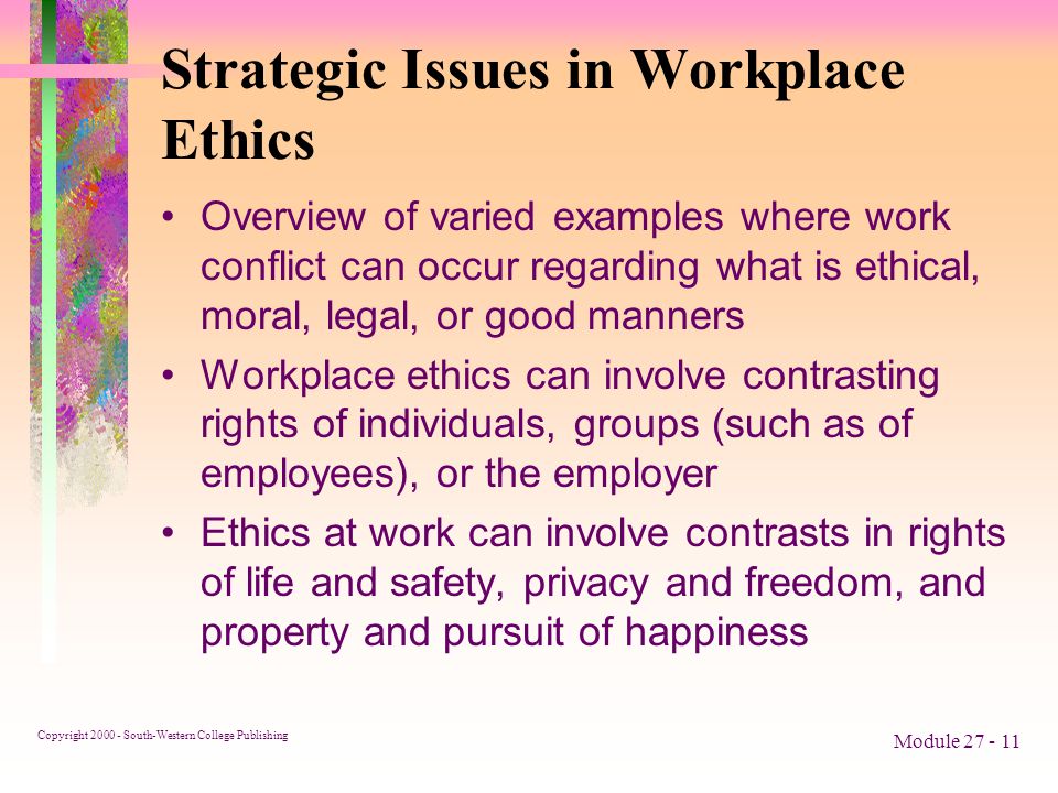 Copyright South-Western College Publishing Module Strategic Issues in Workplace Ethics Overview of varied examples where work conflict can occur regarding what is ethical, moral, legal, or good manners Workplace ethics can involve contrasting rights of individuals, groups (such as of employees), or the employer Ethics at work can involve contrasts in rights of life and safety, privacy and freedom, and property and pursuit of happiness