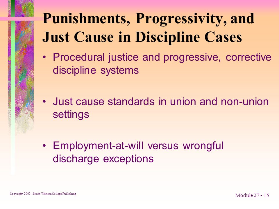 Copyright South-Western College Publishing Module Punishments, Progressivity, and Just Cause in Discipline Cases Procedural justice and progressive, corrective discipline systems Just cause standards in union and non-union settings Employment-at-will versus wrongful discharge exceptions
