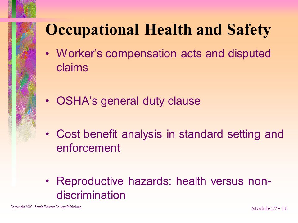 Copyright South-Western College Publishing Module Occupational Health and Safety Worker’s compensation acts and disputed claims OSHA’s general duty clause Cost benefit analysis in standard setting and enforcement Reproductive hazards: health versus non- discrimination