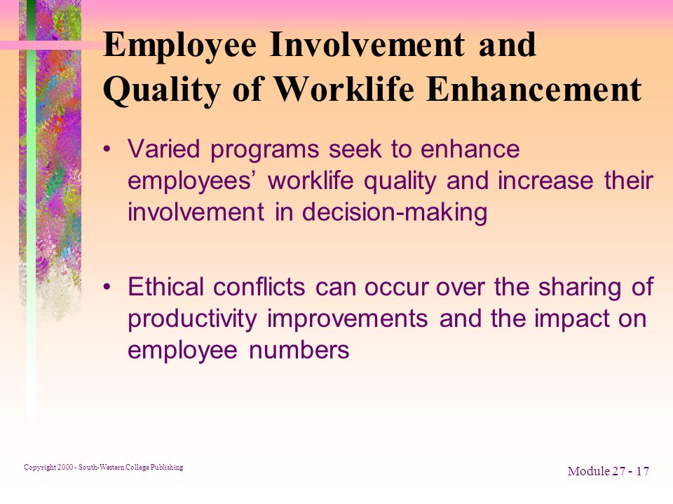 Copyright South-Western College Publishing Module Employee Involvement and Quality of Worklife Enhancement Varied programs seek to enhance employees’ worklife quality and increase their involvement in decision-making Ethical conflicts can occur over the sharing of productivity improvements and the impact on employee numbers