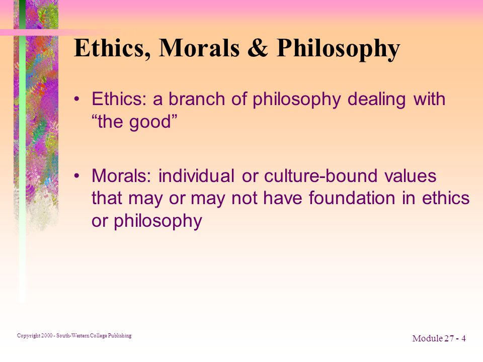 Copyright South-Western College Publishing Module Ethics, Morals & Philosophy Ethics: a branch of philosophy dealing with the good Morals: individual or culture-bound values that may or may not have foundation in ethics or philosophy