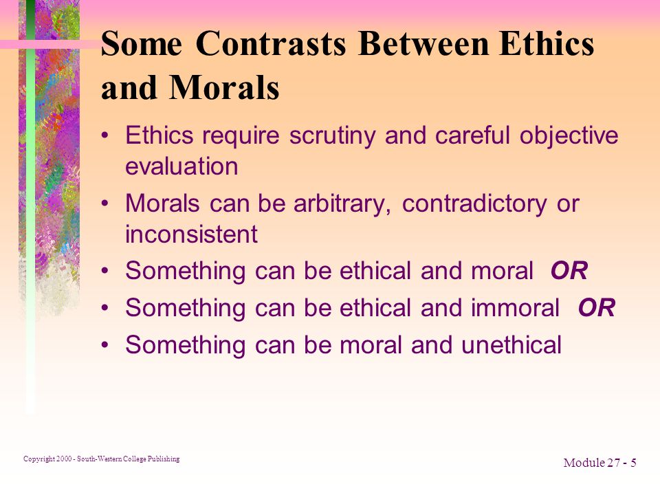 Copyright South-Western College Publishing Module Some Contrasts Between Ethics and Morals Ethics require scrutiny and careful objective evaluation Morals can be arbitrary, contradictory or inconsistent Something can be ethical and moral OR Something can be ethical and immoral OR Something can be moral and unethical