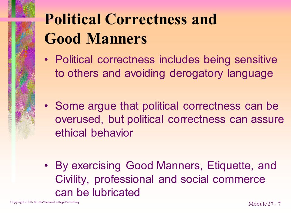 Copyright South-Western College Publishing Module Political Correctness and Good Manners Political correctness includes being sensitive to others and avoiding derogatory language Some argue that political correctness can be overused, but political correctness can assure ethical behavior By exercising Good Manners, Etiquette, and Civility, professional and social commerce can be lubricated