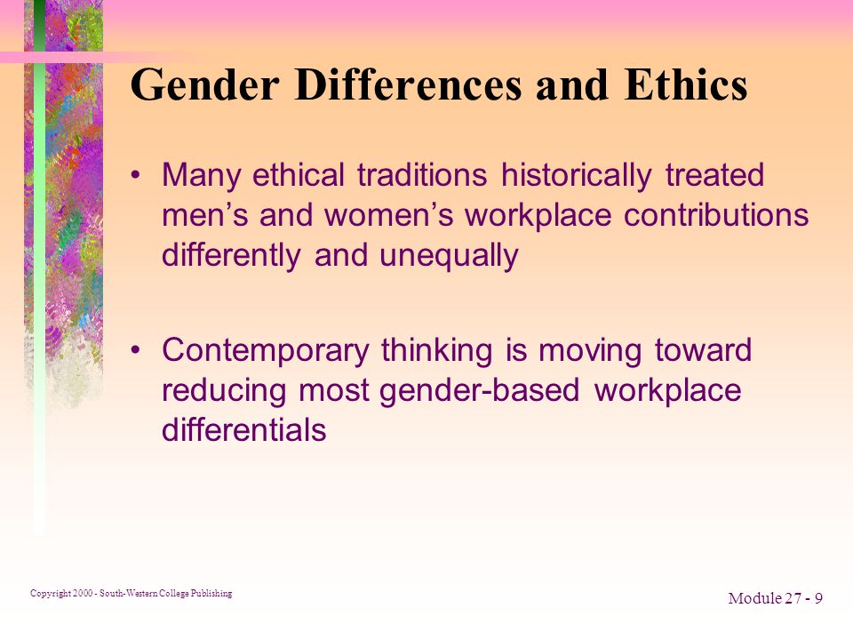 Copyright South-Western College Publishing Module Gender Differences and Ethics Many ethical traditions historically treated men’s and women’s workplace contributions differently and unequally Contemporary thinking is moving toward reducing most gender-based workplace differentials