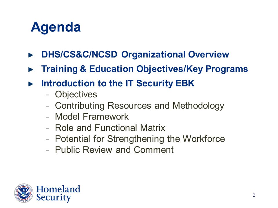 2 Agenda DHS/CS&C/NCSD Organizational Overview Training & Education Objectives/Key Programs Introduction to the IT Security EBK -Objectives -Contributing Resources and Methodology -Model Framework -Role and Functional Matrix -Potential for Strengthening the Workforce -Public Review and Comment