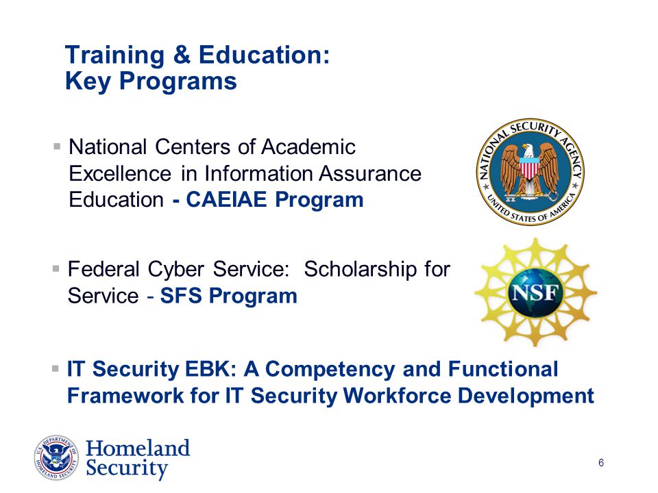 6 Training & Education: Key Programs  IT Security EBK: A Competency and Functional Framework for IT Security Workforce Development  National Centers of Academic Excellence in Information Assurance Education - CAEIAE Program  Federal Cyber Service: Scholarship for Service - SFS Program