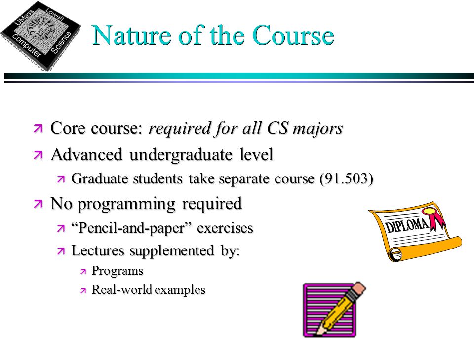 Nature of the Course ä Core course: required for all CS majors ä Advanced undergraduate level ä Graduate students take separate course (91.503) ä No programming required ä Pencil-and-paper exercises ä Lectures supplemented by: ä Programs ä Real-world examples