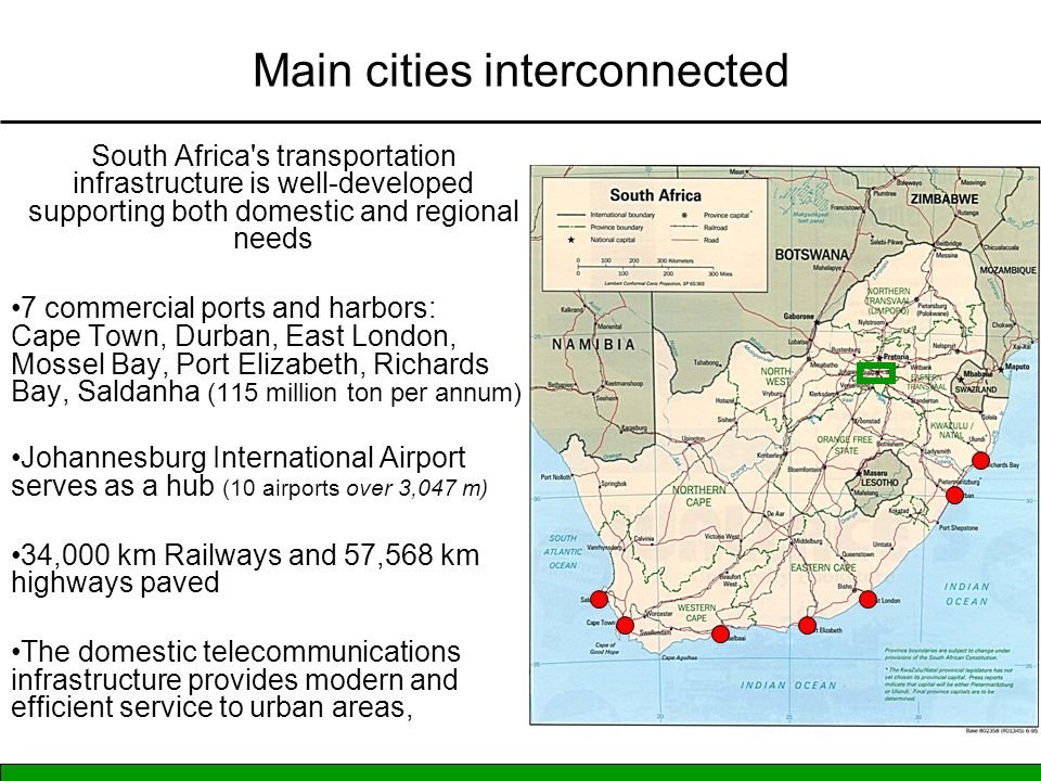 Main cities interconnected South Africa s transportation infrastructure is well-developed supporting both domestic and regional needs 7 commercial ports and harbors: Cape Town, Durban, East London, Mossel Bay, Port Elizabeth, Richards Bay, Saldanha (115 million ton per annum) Johannesburg International Airport serves as a hub (10 airports over 3,047 m) 34,000 km Railways and 57,568 km highways paved The domestic telecommunications infrastructure provides modern and efficient service to urban areas,