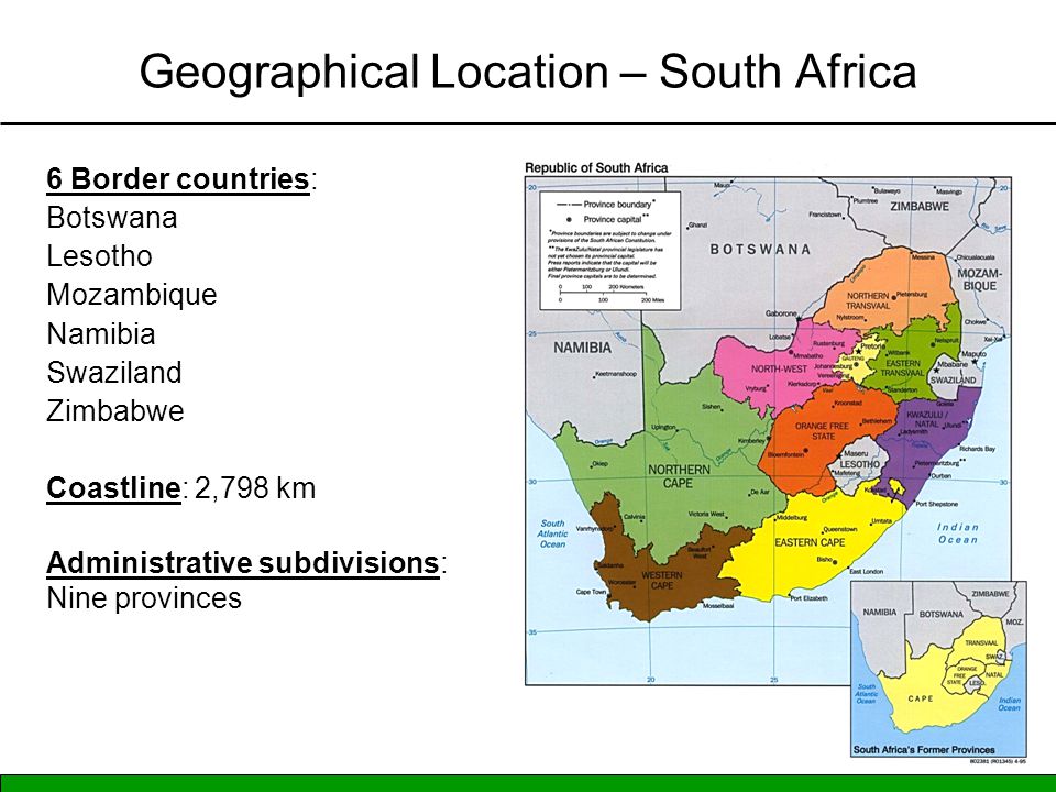 Geographical Location – South Africa 6 Border countries: Botswana Lesotho Mozambique Namibia Swaziland Zimbabwe Coastline: 2,798 km Administrative subdivisions: Nine provinces