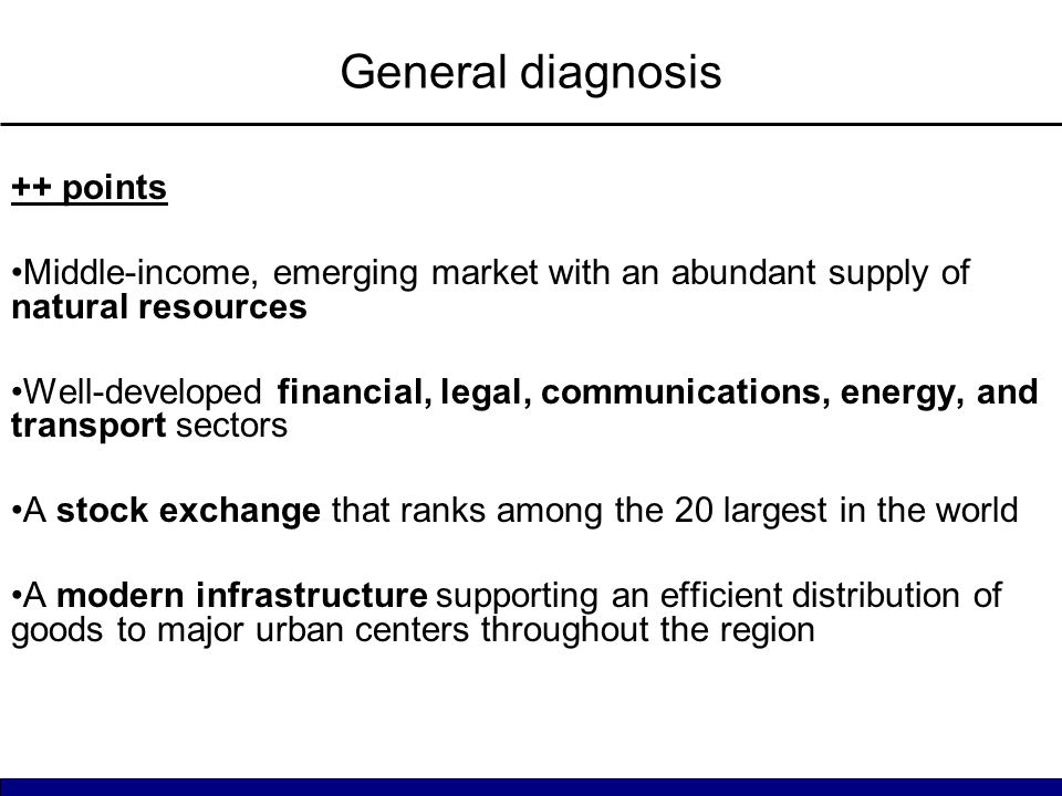General diagnosis ++ points Middle-income, emerging market with an abundant supply of natural resources Well-developed financial, legal, communications, energy, and transport sectors A stock exchange that ranks among the 20 largest in the world A modern infrastructure supporting an efficient distribution of goods to major urban centers throughout the region