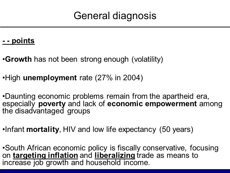 General diagnosis - - points Growth has not been strong enough (volatility) High unemployment rate (27% in 2004) Daunting economic problems remain from the apartheid era, especially poverty and lack of economic empowerment among the disadvantaged groups Infant mortality, HIV and low life expectancy (50 years) South African economic policy is fiscally conservative, focusing on targeting inflation and liberalizing trade as means to increase job growth and household income.
