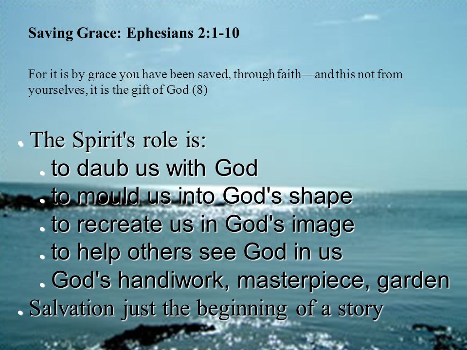 Saving Grace: Ephesians 2:1-10 For it is by grace you have been saved, through faith—and this not from yourselves, it is the gift of God (8)  The Spirit s role is:  to daub us with God  to mould us into God s shape  to recreate us in God s image  to help others see God in us  God s handiwork, masterpiece, garden  Salvation just the beginning of a story