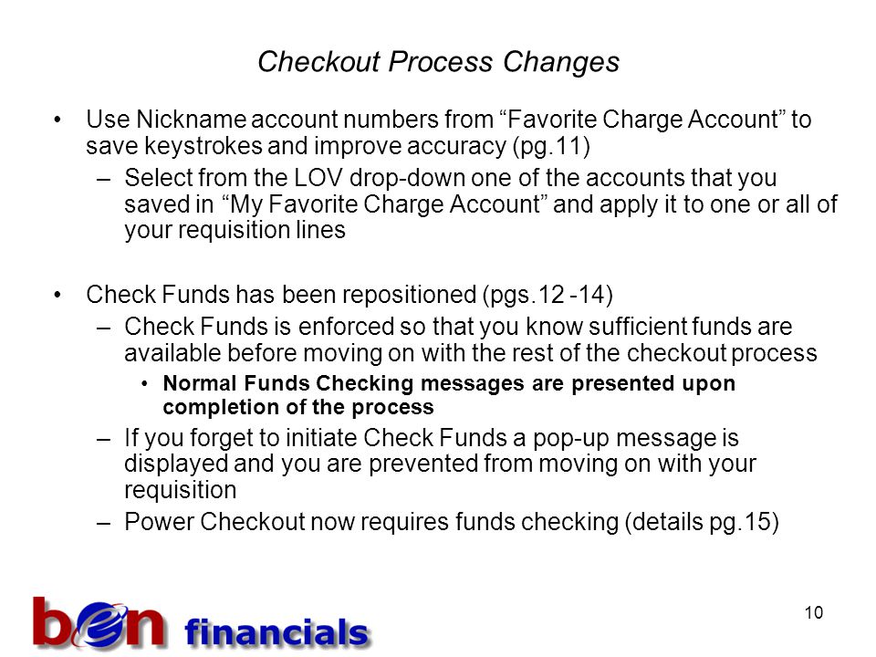 10 Checkout Process Changes Use Nickname account numbers from Favorite Charge Account to save keystrokes and improve accuracy (pg.11) –Select from the LOV drop-down one of the accounts that you saved in My Favorite Charge Account and apply it to one or all of your requisition lines Check Funds has been repositioned (pgs ) –Check Funds is enforced so that you know sufficient funds are available before moving on with the rest of the checkout process Normal Funds Checking messages are presented upon completion of the process –If you forget to initiate Check Funds a pop-up message is displayed and you are prevented from moving on with your requisition –Power Checkout now requires funds checking (details pg.15)
