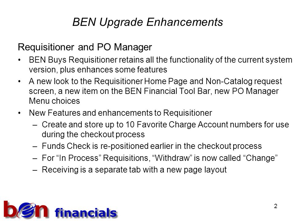 2 BEN Upgrade Enhancements Requisitioner and PO Manager BEN Buys Requisitioner retains all the functionality of the current system version, plus enhances some features A new look to the Requisitioner Home Page and Non-Catalog request screen, a new item on the BEN Financial Tool Bar, new PO Manager Menu choices New Features and enhancements to Requisitioner –Create and store up to 10 Favorite Charge Account numbers for use during the checkout process –Funds Check is re-positioned earlier in the checkout process –For In Process Requisitions, Withdraw is now called Change –Receiving is a separate tab with a new page layout