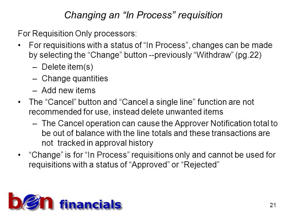 21 Changing an In Process requisition For Requisition Only processors: For requisitions with a status of In Process , changes can be made by selecting the Change button --previously Withdraw (pg.22) –Delete item(s) –Change quantities –Add new items The Cancel button and Cancel a single line function are not recommended for use, instead delete unwanted items –The Cancel operation can cause the Approver Notification total to be out of balance with the line totals and these transactions are not tracked in approval history Change is for In Process requisitions only and cannot be used for requisitions with a status of Approved or Rejected