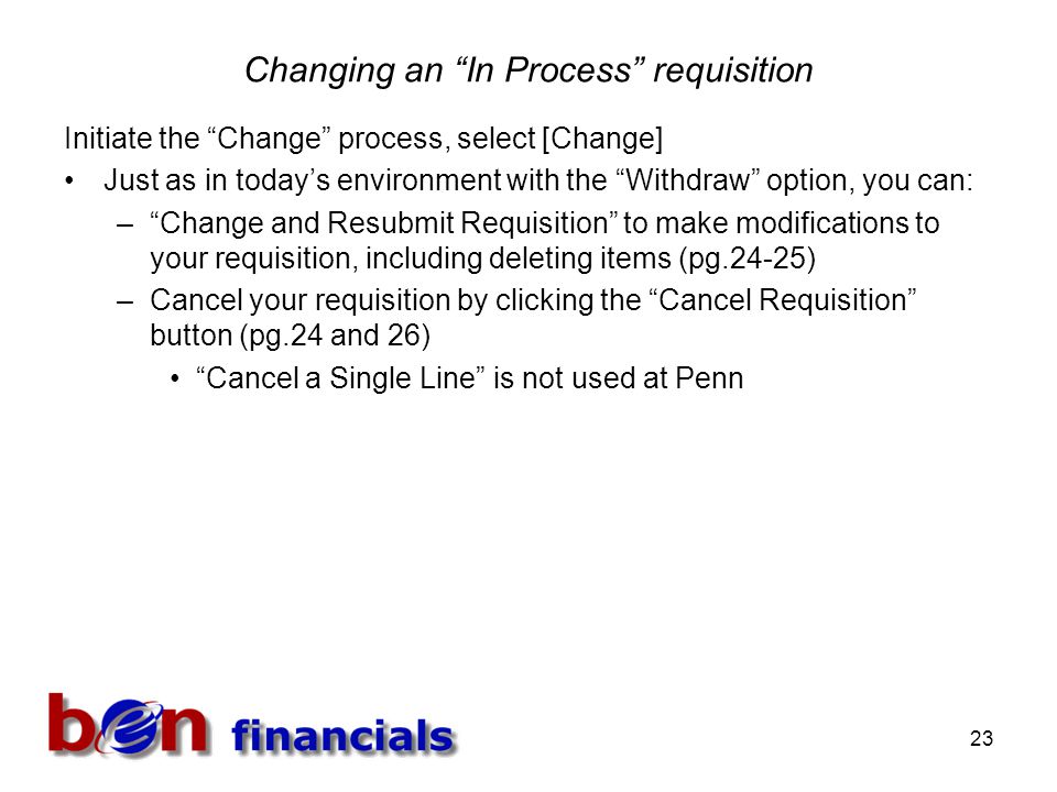 23 Changing an In Process requisition Initiate the Change process, select [Change] Just as in today’s environment with the Withdraw option, you can: – Change and Resubmit Requisition to make modifications to your requisition, including deleting items (pg.24-25) –Cancel your requisition by clicking the Cancel Requisition button (pg.24 and 26) Cancel a Single Line is not used at Penn
