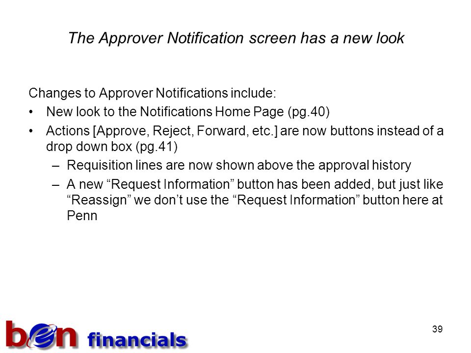 39 The Approver Notification screen has a new look Changes to Approver Notifications include: New look to the Notifications Home Page (pg.40) Actions [Approve, Reject, Forward, etc.] are now buttons instead of a drop down box (pg.41) –Requisition lines are now shown above the approval history –A new Request Information button has been added, but just like Reassign we don’t use the Request Information button here at Penn