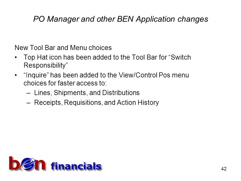 42 PO Manager and other BEN Application changes New Tool Bar and Menu choices Top Hat icon has been added to the Tool Bar for Switch Responsibility Inquire has been added to the View/Control Pos menu choices for faster access to: –Lines, Shipments, and Distributions –Receipts, Requisitions, and Action History