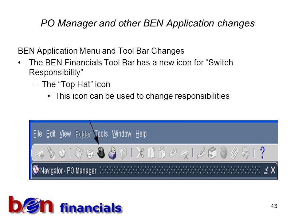 43 PO Manager and other BEN Application changes BEN Application Menu and Tool Bar Changes The BEN Financials Tool Bar has a new icon for Switch Responsibility –The Top Hat icon This icon can be used to change responsibilities