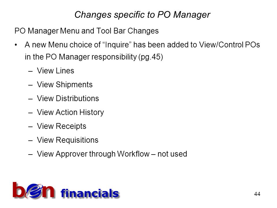 44 Changes specific to PO Manager PO Manager Menu and Tool Bar Changes A new Menu choice of Inquire has been added to View/Control POs in the PO Manager responsibility (pg.45) –View Lines –View Shipments –View Distributions –View Action History –View Receipts –View Requisitions –View Approver through Workflow – not used