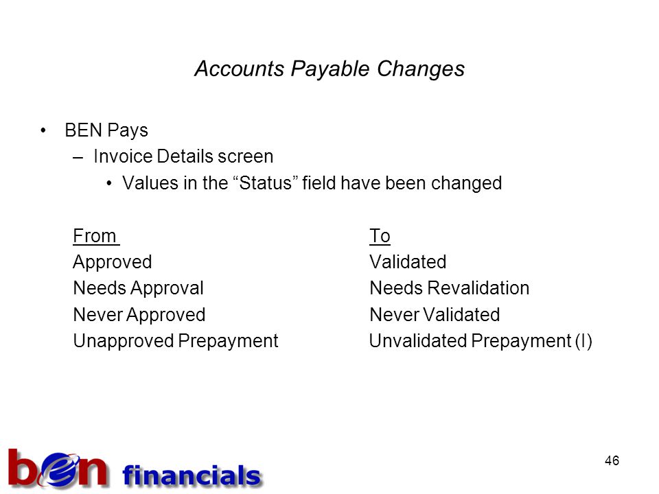 46 Accounts Payable Changes BEN Pays –Invoice Details screen Values in the Status field have been changed From To ApprovedValidated Needs ApprovalNeeds Revalidation Never ApprovedNever Validated Unapproved Prepayment Unvalidated Prepayment (I)