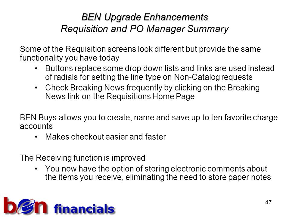 47 BEN Upgrade Enhancements BEN Upgrade Enhancements Requisition and PO Manager Summary Some of the Requisition screens look different but provide the same functionality you have today Buttons replace some drop down lists and links are used instead of radials for setting the line type on Non-Catalog requests Check Breaking News frequently by clicking on the Breaking News link on the Requisitions Home Page BEN Buys allows you to create, name and save up to ten favorite charge accounts Makes checkout easier and faster The Receiving function is improved You now have the option of storing electronic comments about the items you receive, eliminating the need to store paper notes