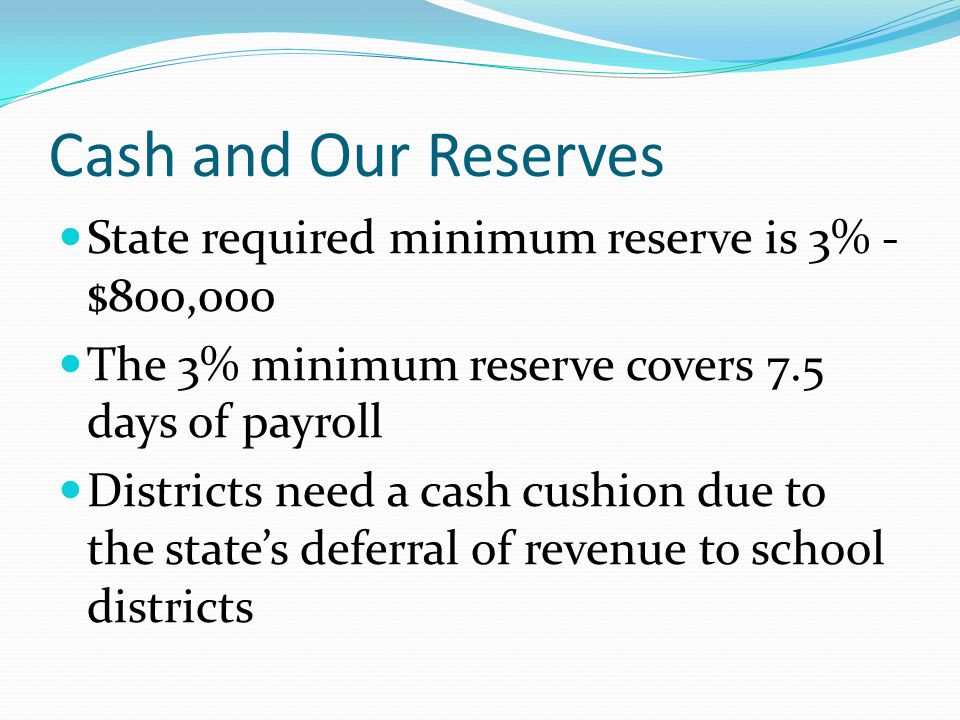Cash and Our Reserves State required minimum reserve is 3% - $800,000 The 3% minimum reserve covers 7.5 days of payroll Districts need a cash cushion due to the state’s deferral of revenue to school districts